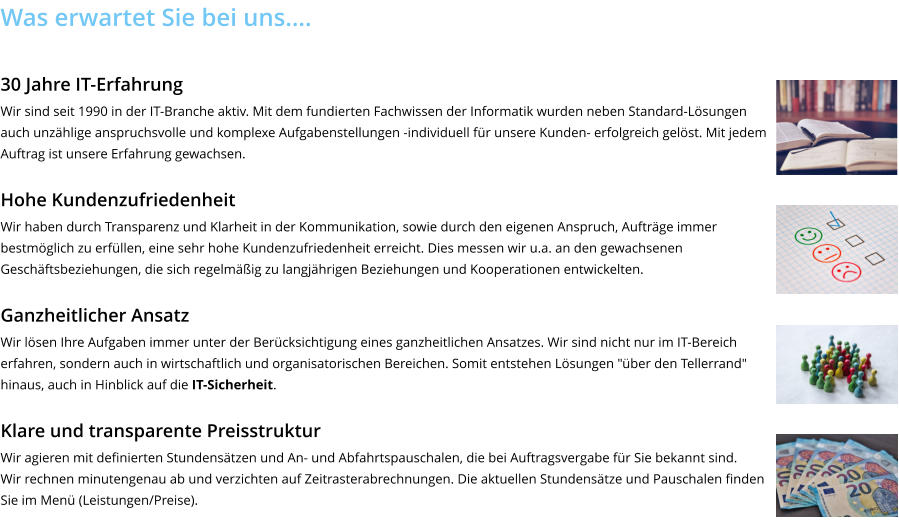 Was erwartet Sie bei uns….  30 Jahre IT-Erfahrung Wir sind seit 1990 in der IT-Branche aktiv. Mit dem fundierten Fachwissen der Informatik wurden neben Standard-Lösungen auch unzählige anspruchsvolle und komplexe Aufgabenstellungen -individuell für unsere Kunden- erfolgreich gelöst. Mit jedem Auftrag ist unsere Erfahrung gewachsen.  Hohe Kundenzufriedenheit Wir haben durch Transparenz und Klarheit in der Kommunikation, sowie durch den eigenen Anspruch, Aufträge immer bestmöglich zu erfüllen, eine sehr hohe Kundenzufriedenheit erreicht. Dies messen wir u.a. an den gewachsenen Geschäftsbeziehungen, die sich regelmäßig zu langjährigen Beziehungen und Kooperationen entwickelten.  Ganzheitlicher Ansatz Wir lösen Ihre Aufgaben immer unter der Berücksichtigung eines ganzheitlichen Ansatzes. Wir sind nicht nur im IT-Bereich erfahren, sondern auch in wirtschaftlich und organisatorischen Bereichen. Somit entstehen Lösungen "über den Tellerrand" hinaus, auch in Hinblick auf die IT-Sicherheit.  Klare und transparente Preisstruktur Wir agieren mit definierten Stundensätzen und An- und Abfahrtspauschalen, die bei Auftragsvergabe für Sie bekannt sind. Wir rechnen minutengenau ab und verzichten auf Zeitrasterabrechnungen. Die aktuellen Stundensätze und Pauschalen finden Sie im Menü (Leistungen/Preise).